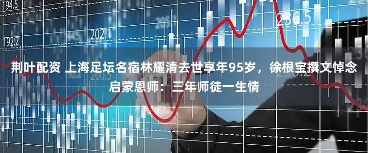 荆叶配资 上海足坛名宿林耀清去世享年95岁，徐根宝撰文悼念启蒙恩师：三年师徒一生情