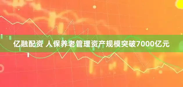 亿融配资 人保养老管理资产规模突破7000亿元