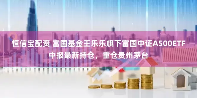 恒信宝配资 富国基金王乐乐旗下富国中证A500ETF中报最新持仓，重仓贵州茅台