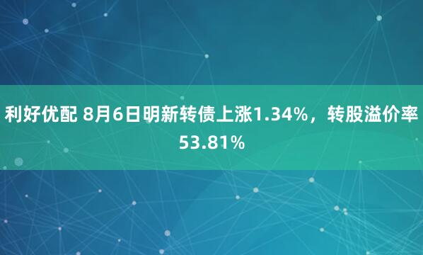 利好优配 8月6日明新转债上涨1.34%，转股溢价率53.81%