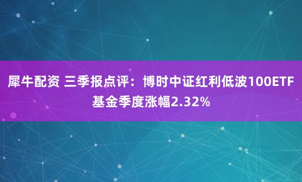 犀牛配资 三季报点评：博时中证红利低波100ETF基金季度涨幅2.32%