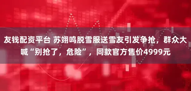 友钱配资平台 苏翊鸣脱雪服送雪友引发争抢，群众大喊“别抢了，危险”，同款官方售价4999元