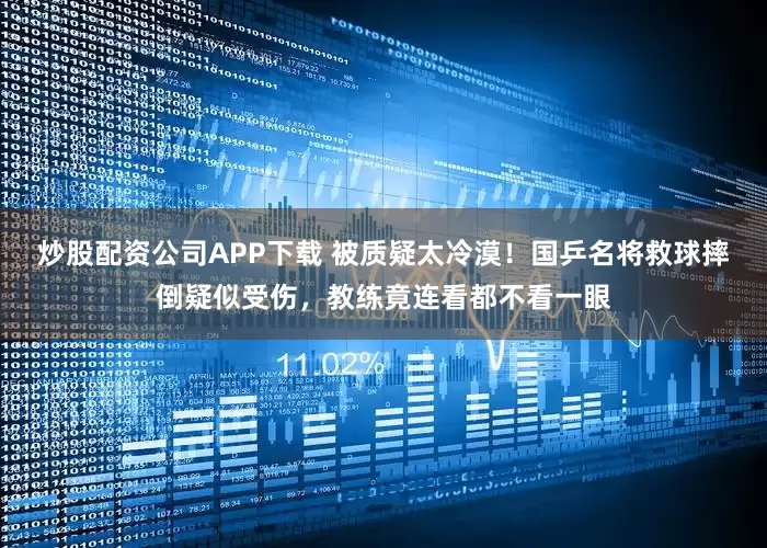 炒股配资公司APP下载 被质疑太冷漠！国乒名将救球摔倒疑似受伤，教练竟连看都不看一眼