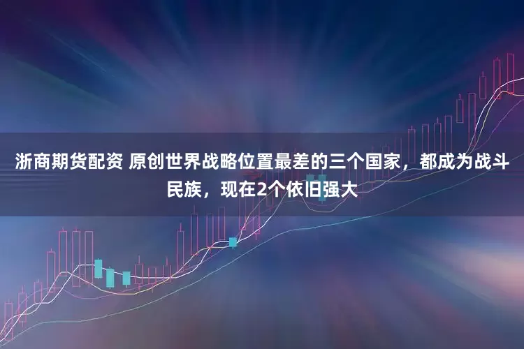 浙商期货配资 原创世界战略位置最差的三个国家，都成为战斗民族，现在2个依旧强大