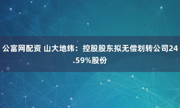 公富网配资 山大地纬：控股股东拟无偿划转公司24.59%股份