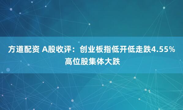 方道配资 A股收评：创业板指低开低走跌4.55% 高位股集体大跌