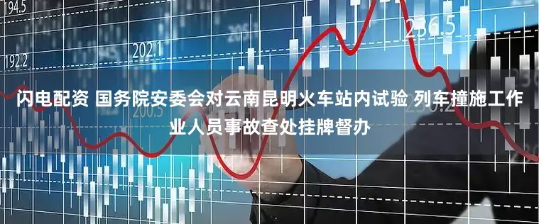 闪电配资 国务院安委会对云南昆明火车站内试验 列车撞施工作业人员事故查处挂牌督办